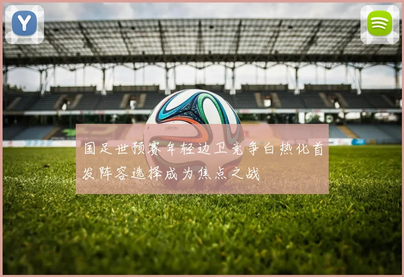 国足世预赛年轻边卫竞争白热化首发阵容选择成为焦点之战