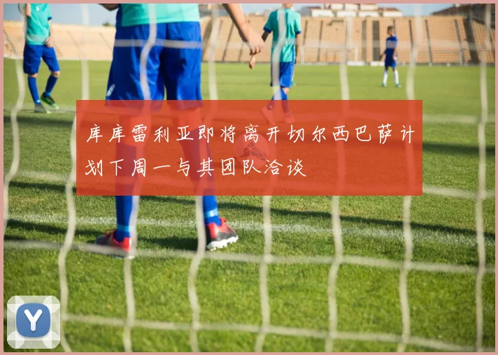 库库雷利亚即将离开切尔西巴萨计划下周一与其团队洽谈