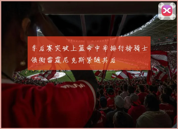 季后赛突破上篮命中率排行榜骑士领衔雷霆尼克斯紧随其后