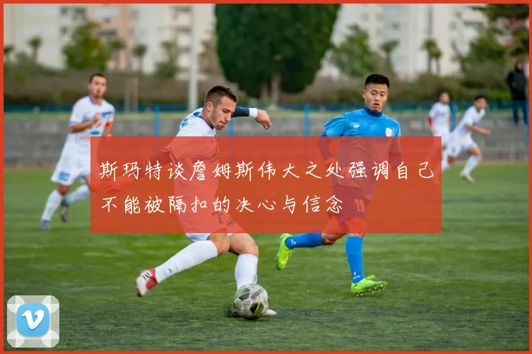 斯玛特谈詹姆斯伟大之处强调自己不能被隔扣的决心与信念