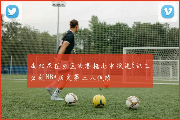 尚帕尼在分区决赛抢七中投进6记三分创NBA历史第三人佳绩