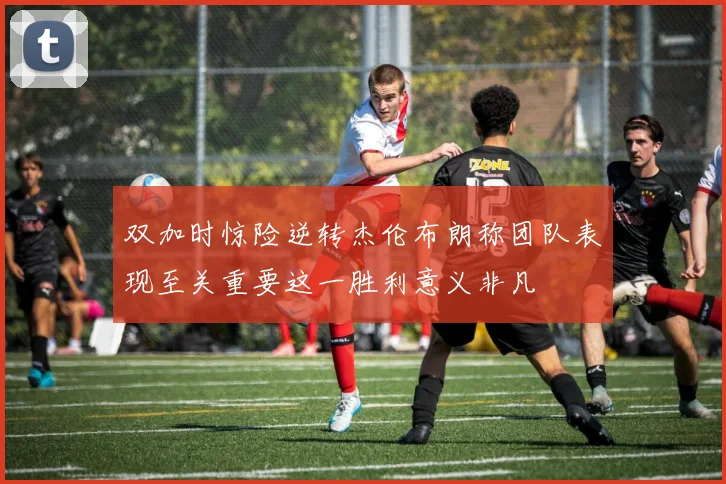 双加时惊险逆转杰伦布朗称团队表现至关重要这一胜利意义非凡