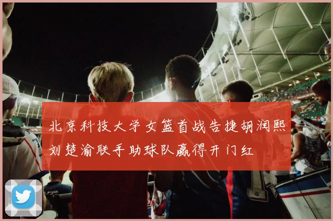 北京科技大学女篮首战告捷胡润熙刘楚渝联手助球队赢得开门红