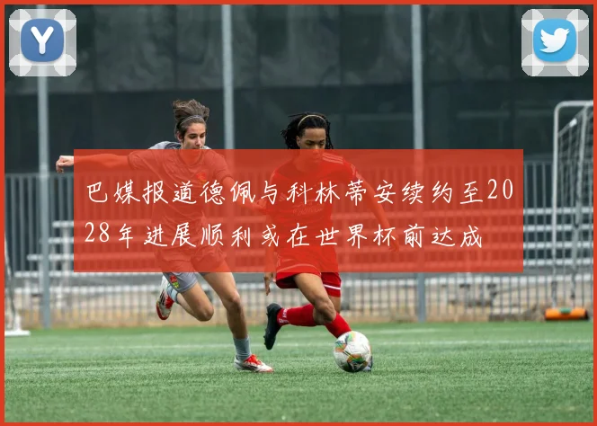巴媒报道德佩与科林蒂安续约至2028年进展顺利或在世界杯前达成